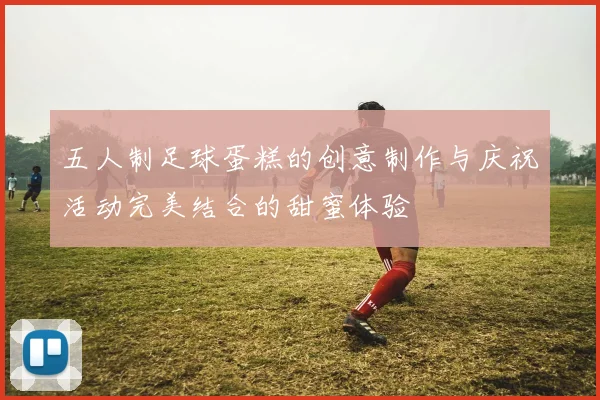 五人制足球蛋糕的创意制作与庆祝活动完美结合的甜蜜体验