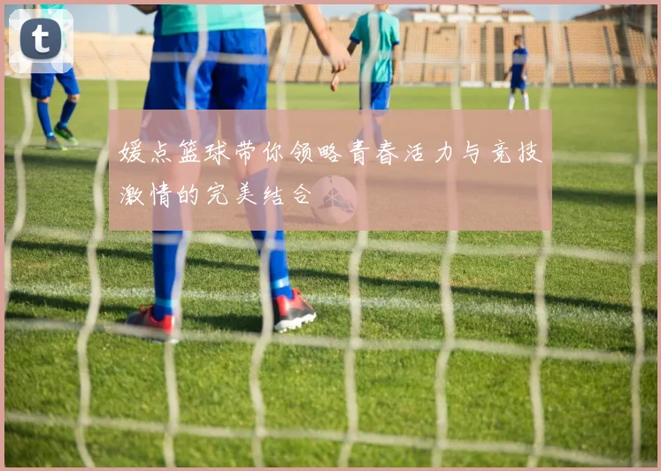 媛点篮球带你领略青春活力与竞技激情的完美结合