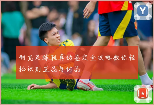 耐克足球鞋真伪鉴定全攻略教你轻松识别正品与仿品