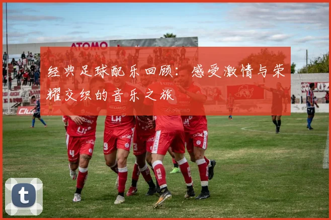 经典足球配乐回顾：感受激情与荣耀交织的音乐之旅