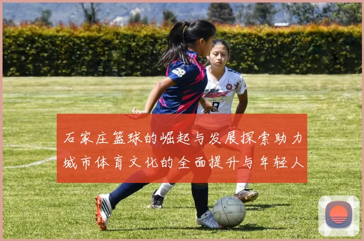 石家庄篮球的崛起与发展探索助力城市体育文化的全面提升与年轻人热情的激发